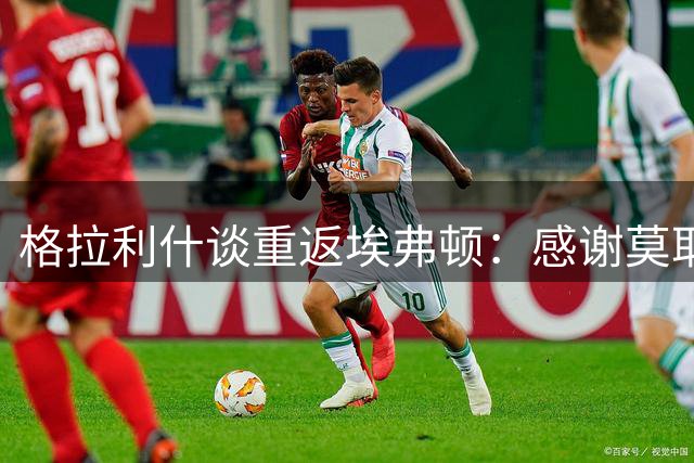 格拉利什谈重返埃弗顿：感谢莫耶斯的信任与球迷的支持